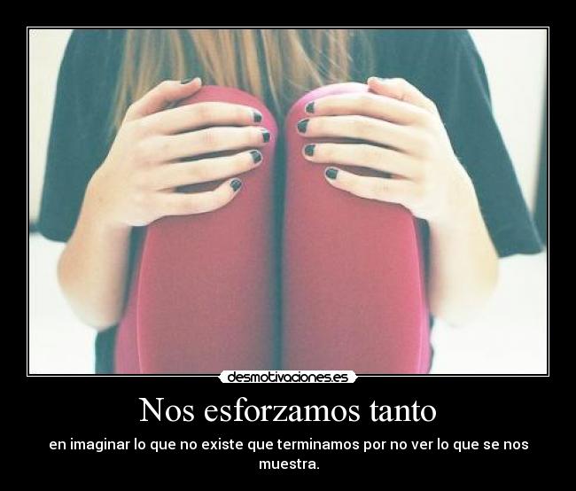 Nos esforzamos tanto - en imaginar lo que no existe que terminamos por no ver lo que se nos muestra.