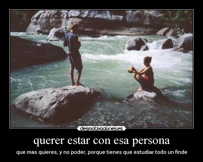 querer estar con esa persona - que mas quieres, y no poder, porque tienes que estudiar todo un finde