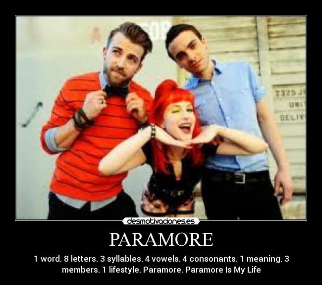 PARAMORE - 1 word. 8 letters. 3 syllables. 4 vowels. 4 consonants. 1 meaning. 3
members. 1 lifestyle. Paramore. Paramore Is My Life