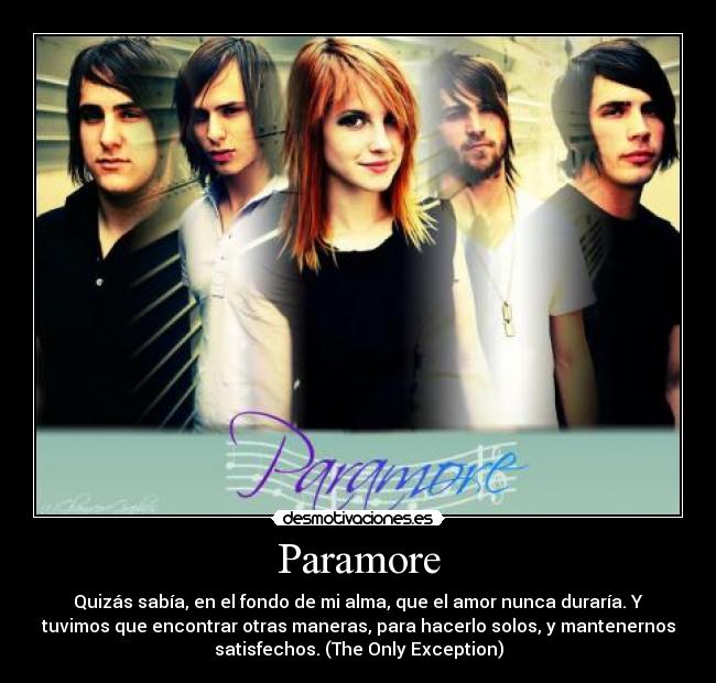 Paramore - Quizás sabía, en el fondo de mi alma, que el amor nunca duraría. Y
tuvimos que encontrar otras maneras, para hacerlo solos, y mantenernos
satisfechos. (The Only Exception)