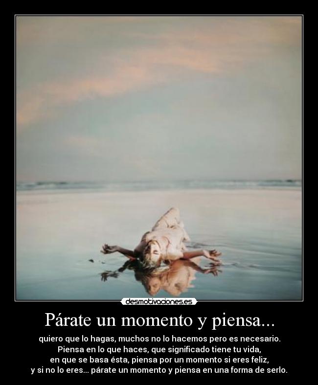 Párate un momento y piensa... - quiero que lo hagas, muchos no lo hacemos pero es necesario.
Piensa en lo que haces, que significado tiene tu vida,
en que se basa ésta, piensa por un momento si eres feliz,
y si no lo eres... párate un momento y piensa en una forma de serlo.