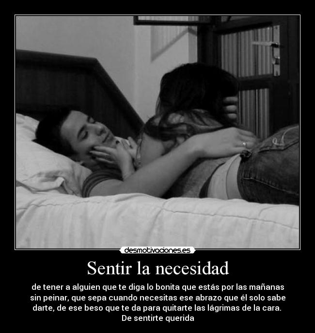 Sentir la necesidad - de tener a alguien que te diga lo bonita que estás por las mañanas
sin peinar, que sepa cuando necesitas ese abrazo que él solo sabe
darte, de ese beso que te da para quitarte las lágrimas de la cara. 
De sentirte querida