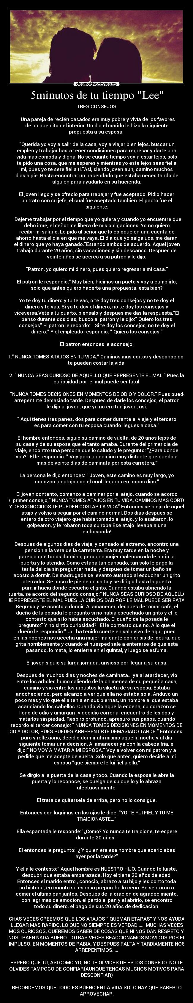 5minutos de tu tiempo Lee - TRES CONSEJOS

  Una pareja de recién casados era muy pobre y vivía de los favores
de un pueblito del interior. Un día el marido le hizo la siguiente
propuesta a su esposa: 

Querida yo voy a salir de la casa, voy a viajar bien lejos, buscar un
empleo y trabajar hasta tener condiciones para regresar y darte una
vida mas comoda y digna. No se cuanto tiempo voy a estar lejos, solo
te pido una cosa, que me esperes y mientras yo este lejos seas fiel a
mi, pues yo te sere fiel a ti.Asi, siendo joven aun, camino muchos
dias a pie. Hasta encontrar un hacendado que estaba necesitando de
alguien para ayudarlo en su hacienda.

El joven llego y se ofrecio para trabajar y fue aceptado. Pidio hacer
un trato con su jefe, el cual fue aceptado tambien. El pacto fue el
siguiente:

Dejeme trabajar por el tiempo que yo quiera y cuando yo encuentre que
debo irme, el señor me libera de mis obligaciones. Yo no quiero
recibir mi salario. Le pido al señor que lo coloque en una cuenta de
ahorro hasta el dia en que me vaya. El dia que yo salga uds. me daran
el dinero que yo haya ganado.Estando ambos de acuerdo. Aquel joven
trabajo durante 20 años, sin vacaciones y sin descanso. Despues de
veinte años se acerco a su patron y le dijo:

Patron, yo quiero mi dinero, pues quiero regresar a mi casa.

El patron le respondio: Muy bien, hicimos un pacto y voy a cumplirlo,
solo que antes quiero hacerte una propuesta, esta bien?

Yo te doy tu dinero y tu te vas, o te doy tres consejos y no te doy el
dinero y te vas. Si yo te doy el dinero, no te doy los consejos y
viceversa.Vete a tu cuarto, piensalo y despues me das la respuesta.El
penso durante dos dias, busco al patron y le dijo: Quiero los tres
consejos El patron le recordo:  Si te doy los consejos, no te doy el
dinero. Y el empleado respondio:  Quiero los consejos.

El patron entonces le aconsejo:

1. NUNCA TOMES ATAJOS EN TU VIDA. Caminos mas cortos y desconocidos
te pueden costar la vida.

2.  NUNCA SEAS CURIOSO DE AQUELLO QUE REPRESENTE EL MAL. Pues la
curiosidad por  el mal puede ser fatal.

3. NUNCA TOMES DECISIONES EN MOMENTOS DE ODIO Y DOLOR. Pues puedes
arrepentirte demasiado tarde. Despues de darle los consejos, el patron
le dijo al joven, que ya no era tan joven, asi:

 Aqui tienes tres panes, dos para comer durante el viaje y el tercero
es para comer con tu esposa cuando llegues a casa.

El hombre entonces, siguio su camino de vuelta, de 20 años lejos de
su casa y de su esposa que el tanto amaba. Durante del primer dia de
viaje, encontro una persona que lo saludo y le pregunto: ¿Para donde
vas? El le respondio:  Voy para un camino muy distante que queda a
mas de veinte dias de caminata por esta carretera.

La persona le dijo entonces:  Joven, este camino es muy largo, yo
conozco un atajo con el cual llegaras en pocos dias.

El joven contento, comenzo a caminar por el atajo, cuando se acordo
del primer consejo, NUNCA TOMES ATAJOS EN TU VIDA, CAMINOS MAS CORTOS
Y DESCONOCIDOS TE PUEDEN COSTAR LA VIDA Entonces se alejo de aquel
atajo y volvio a seguir por el camino normal. Dos dias despues se
entero de otro viajero que habia tomado el atajo, y lo asaltaron, lo
golpearon, y le robaron toda su ropa.Ese atajo llevaba a una
emboscada!

Despues de algunos dias de viaje, y cansado al extremo, encontro una
pension a la vera de la carreterra. Era muy tarde en la noche y
parecia que todos dormian, pero una mujer malencarada le abrio la
puerta y lo atendio. Como estaba tan cansado, tan solo le pago la
tarifa del dia sin preguntar nada, y despues de tomar un baño se
acosto a dormir. De madrugada se levanto austado al escuchar un grito
aterrador. Se puso de pie de un salto y se dirigio hasta la puerta
para ir hacia donde escucho el grito. Cuando estaba abriendo la
puerta, se acordo del segundo consejo: NUNCA SEAS CURIOSO DE AQUELLO
QUE REPRESENTE EL MAL PUES LA CURIOSIDAD POR LE MAL PUEDE SER FATAL.
Regreso y se acosto a dormir. Al amanecer, despues de tomar cafe, el
dueño de la posada le pregunto si no habia escuchado un grito y el le
contesto que si lo habia escuchado. El dueño de la posada le
pregunto: Y no sintio curiosidad? El le contesto que no. A lo que el
dueño le respondio: Ud. ha tenido suerte en salir vivo de aqui, pues
en las noches nos acecha una mujer maleante con crisis de locura, que
grita horriblemente y cuando el huesped sale a enterarse de que esta
pasando, lo mata, lo entierra en el quintal, y luego se esfuma.

El joven siguio su larga jornada, ansioso por llegar a su casa.

Despues de muchos dias y noches de caminata... ya al atardecer, vio
entre los arboles humo saliendo de la chimenea de su pequeña casa,
camino y vio entre los arbustos la silueta de su esposa. Estaba
anocheciendo, pero alcanzo a ver que ella no estaba sola. Anduvo un
poco mas y vio que ella tenia en sus piernas, un hombre al que estaba
acariciando los cabellos. Cuando vio aquella escena, su corazon se
lleno de odio y amargura y decidio correr al encuentro de los dos y
matarlos sin piedad. Respiro profundo, apresuro sus pasos, cuando
recordo el tercer consejo:  NUNCA TOMES DECISIONES EN MOMENTOS DE
ODIO Y DOLOR, PUES PUEDES ARREPENTIRTE DEMASIADO TARDE. Entonces se
paro y reflexiono, decidio dormir ahi mismo aquella noche y al dia
siguiente tomar una decision. Al amanecer ya con la cabeza fria, el
dijo: NO VOY A MATAR A MI ESPOSA. Voy a volver con mi patron y a
pedirle que me acepte de vuelta. Solo que antes, quiero decirle a mi
esposa que siempre le fui fiel a ella.

Se dirgio a la puerta de la casa y toco. Cuando la esposa le abre la
puerta y lo reconoce, se cuelga de su cuello y lo abraza
afectuosamente.

El trata de quitarsela de arriba, pero no lo consigue.

Entonces con lagrimas en los ojos le dice: YO TE FUI FIEL Y TU ME
TRAICIONASTE...

Ella espantada le responde:¿Como? Yo nunca te traicione, te espere
durante 20 años.

El entonces le pregunto: ¿ Y quien era ese hombre que acariciabas
ayer por la tarde?

Y ella le contesto: Aquel hombre es NUESTRO HIJO. Cuando te fuiste,
descubri que estaba embarazada. Hoy el tiene 20 años de edad.
Entonces el marido entro , conocio, abrazo a su hijo y les conto toda
su historia, en cuanto su esposa preparaba la cena. Se sentaron a
comer el ultimo pan juntos. Despues de la oracion de agradecimiento,
con lagrimas de emocion, el partio el pan y al abrirlo, se encontro
todo su dinero, el pago de sus 20 años de dedicacion.

MUCHAS VECES CREEMOS QUE LOS ATAJOS  QUEMAR ETAPAS Y NOS AYUDAN A
LLEGAR MAS RAPIDO, LO QUE NO SIEMPRE ES VERDAD...... MUCHAS VECES
SOMOS CURIOSOS, QUEREMOS SABER DE COSAS QUE NI NOS DAN RESPETO Y NO
NOS TRAEN NADA BUENO... OTRAS VECES REACCIONAMOS MOVIDOS POR EL
IMPULSO, EN MOMENTOS DE RABIA, Y DESPUES FALTA Y TARDIAMENTE NOS
ARREPENTIMOS.....

ESPERO QUE TU, ASI COMO YO, NO TE OLVIDES DE ESTOS CONSEJO. NO TE
OLVIDES TAMPOCO DE CONFIAR(AUNQUE TENGAS MUCHOS MOTIVOS PARA
DESCONFIAR)

RECORDEMOS QUE TODO ES BUENO EN LA VIDA SOLO HAY QUE SABERLO
APROVECHAR.