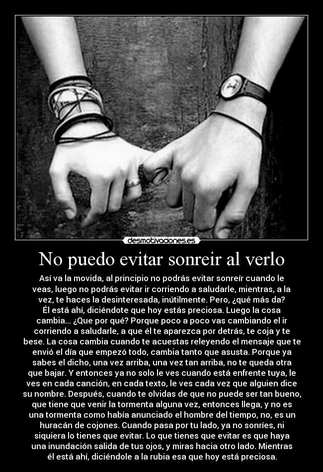 No puedo evitar sonreir al verlo - Así va la movida, al principio no podrás evitar sonreír cuando le
veas, luego no podrás evitar ir corriendo a saludarle, mientras, a la
vez, te haces la desinteresada, inútilmente. Pero, ¿qué más da?
Él está ahí, diciéndote que hoy estás preciosa. Luego la cosa
cambia... ¿Que por qué? Porque poco a poco vas cambiando el ir
corriendo a saludarle, a que él te aparezca por detrás, te coja y te
bese. La cosa cambia cuando te acuestas releyendo el mensaje que te
envió el día que empezó todo, cambia tanto que asusta. Porque ya
sabes el dicho, una vez arriba, una vez tan arriba, no te queda otra
que bajar. Y entonces ya no solo le ves cuando está enfrente tuya, le
ves en cada canción, en cada texto, le ves cada vez que alguien dice
su nombre. Después, cuando te olvidas de que no puede ser tan bueno,
que tiene que venir la tormenta alguna vez, entonces llega, y no es
una tormenta como había anunciado el hombre del tiempo, no, es un
huracán de cojones. Cuando pasa por tu lado, ya no sonríes, ni
siquiera lo tienes que evitar. Lo que tienes que evitar es que haya
una inundación salida de tus ojos, y miras hacia otro lado. Mientras
él está ahí, diciéndole a la rubia esa que hoy está preciosa.