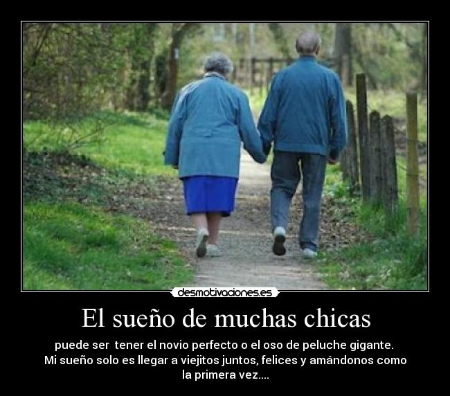 El sueño de muchas chicas - puede ser tener el novio perfecto o el oso de peluche gigante.
Mi sueño solo es llegar a viejitos juntos, felices y amándonos como la primera vez....