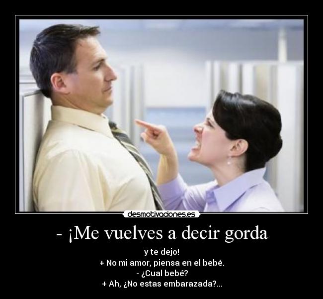 - ¡Me vuelves a decir gorda - y te dejo!
+ No mi amor, piensa en el bebé.
- ¿Cual bebé?
+ Ah, ¿No estas embarazada?...