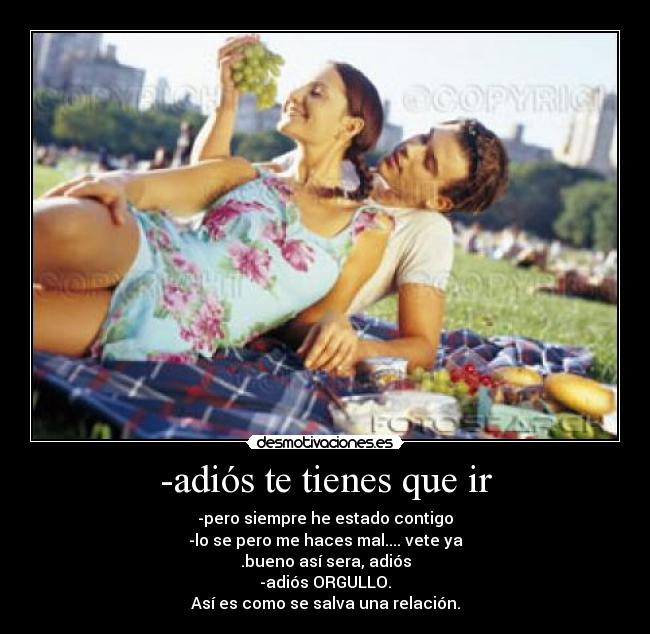 -adiós te tienes que ir - -pero siempre he estado contigo
-lo se pero me haces mal.... vete ya
.bueno así sera, adiós
-adiós ORGULLO.
Así es como se salva una relación.