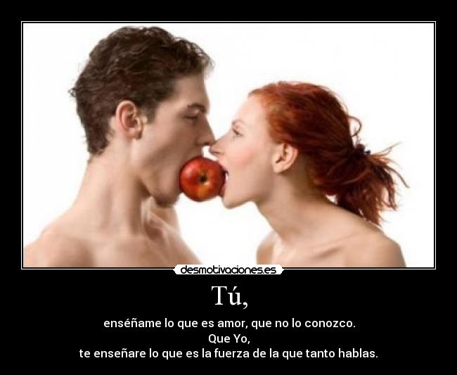 Tú, - enséñame lo que es amor, que no lo conozco.
Que Yo,
te enseñare lo que es la fuerza de la que tanto hablas.