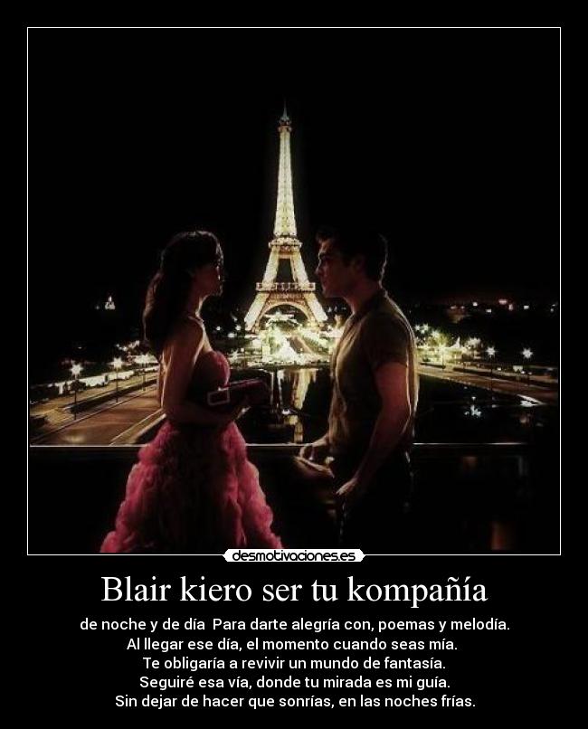 Blair kiero ser tu kompañía - de noche y de día  Para darte alegría con, poemas y melodía.
Al llegar ese día, el momento cuando seas mía. 
Te obligaría a revivir un mundo de fantasía.
Seguiré esa vía, donde tu mirada es mi guía.
Sin dejar de hacer que sonrías, en las noches frías.