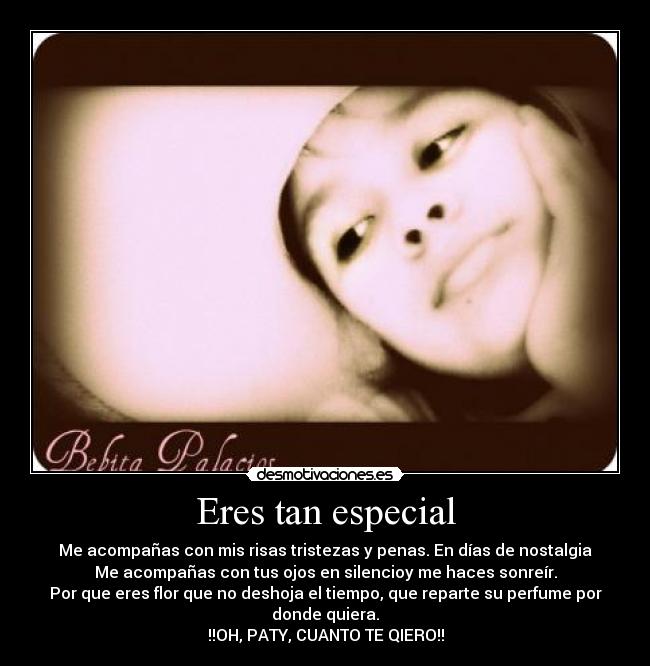 Eres tan especial - Me acompañas con mis risas tristezas y penas. En días de nostalgia
Me acompañas con tus ojos en silencioy me haces sonreír.
Por que eres flor que no deshoja el tiempo, que reparte su perfume por donde quiera.
!!OH, PATY, CUANTO TE QIERO!!