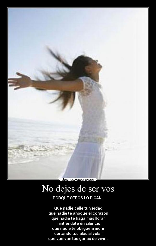 No dejes de ser vos - PORQUE OTROS LO DIGAN. 

Que nadie calle tu verdad
que nadie te ahogue el corazon
que nadie te haga mas llorar
mintiendote en silencio
que nadie te obligue a morir
cortando tus alas al volar
que vuelvan tus ganas de vivir ♫.