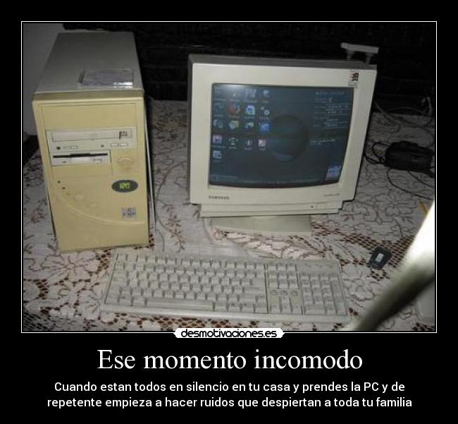 Ese momento incomodo - Cuando estan todos en silencio en tu casa y prendes la PC y de
repetente empieza a hacer ruidos que despiertan a toda tu familia