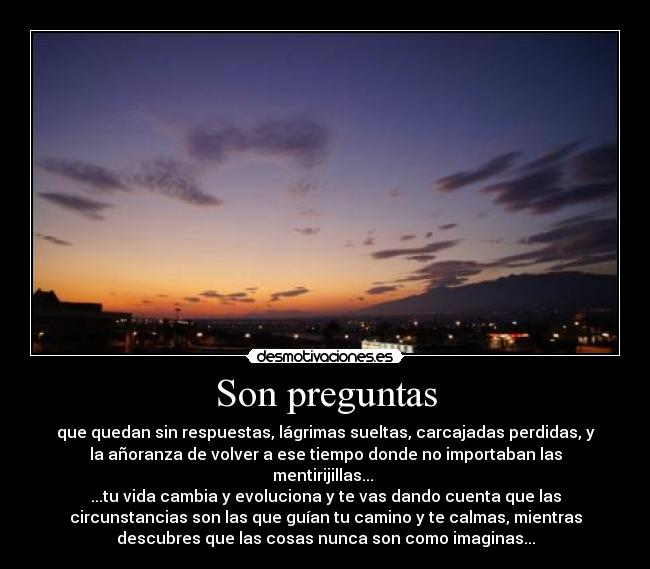 Son preguntas - que quedan sin respuestas, lágrimas sueltas, carcajadas perdidas, y
la añoranza de volver a ese tiempo donde no importaban las
mentirijillas... 
...tu vida cambia y evoluciona y te vas dando cuenta que las
circunstancias son las que guían tu camino y te calmas, mientras
descubres que las cosas nunca son como imaginas...