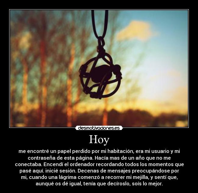 Hoy - me encontré un papel perdido por mi habitación, era mi usuario y mi
contraseña de esta página. Hacía mas de un año que no me
conectaba. Encendí el ordenador recordando todos los momentos que
pasé aquí. inicié sesión. Decenas de mensajes preocupándose por
mi, cuando una lágrima comenzó a recorrer mi mejilla, y sentí que,
aunqué os dé igual, tenía que decíroslo, soís lo mejor.