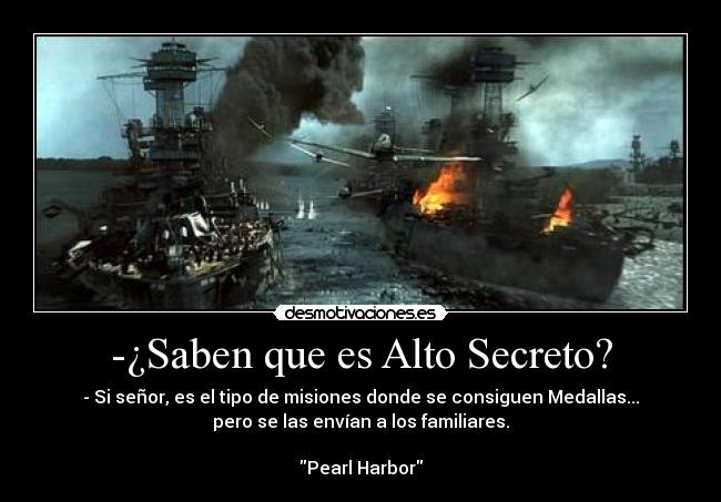 -¿Saben que es Alto Secreto? - - Si señor, es el tipo de misiones donde se consiguen Medallas...
pero se las envían a los familiares.
Pearl Harbor