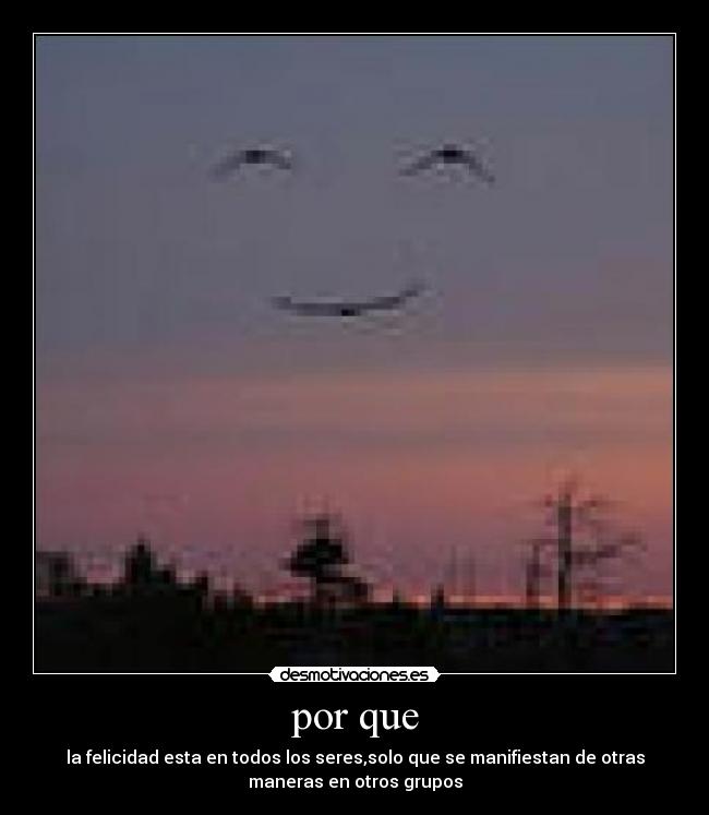 por que - la felicidad esta en todos los seres,solo que se manifiestan de otras
maneras en otros grupos