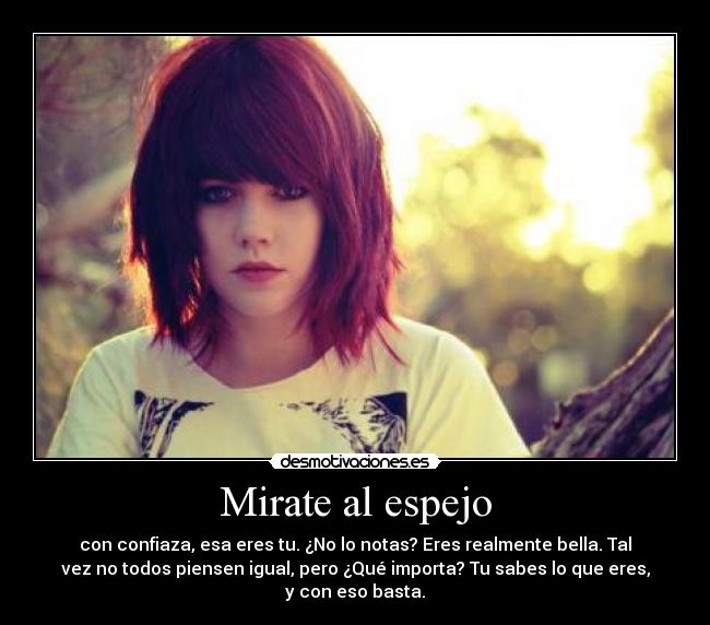 Mirate al espejo - con confiaza, esa eres tu. ¿No lo notas? Eres realmente bella. Tal
vez no todos piensen igual, pero ¿Qué importa? Tu sabes lo que eres,
y con eso basta.