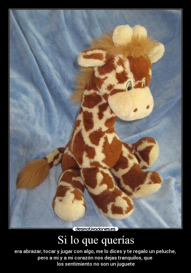 Si lo que querías - era abrazar, tocar y jugar con algo, me lo dices y te regalo un peluche,
pero a mi y a mi corazón nos dejas tranquilos, que
los sentimiento no son un juguete
