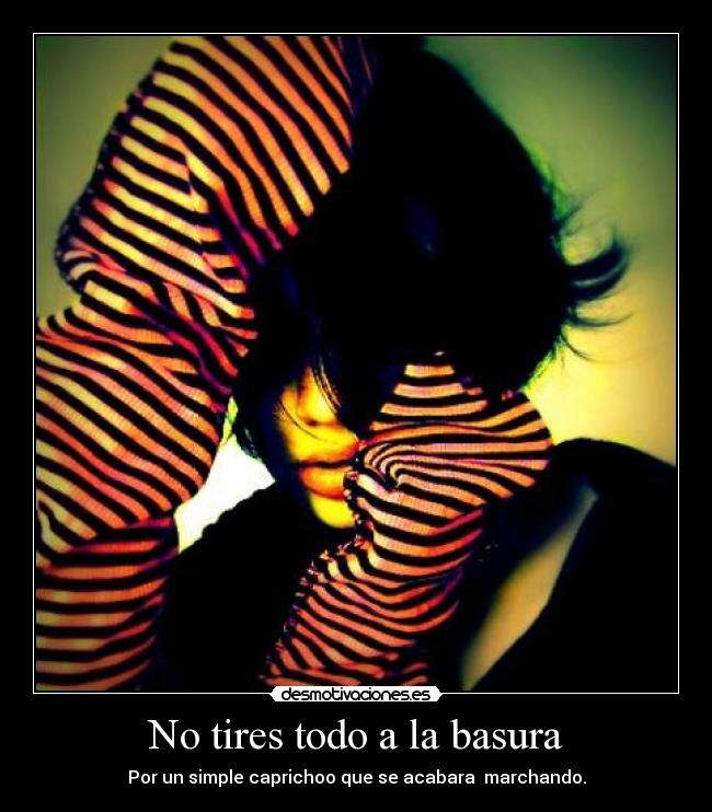 No tires todo a la basura - Por un simple caprichoo que se acabara marchando.