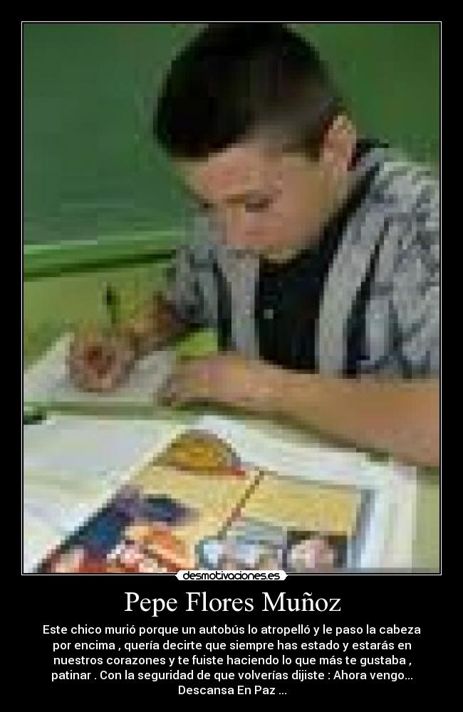 Pepe Flores Muñoz - Este chico murió porque un autobús lo atropelló y le paso la cabeza
por encima , quería decirte que siempre has estado y estarás en
nuestros corazones y te fuiste haciendo lo que más te gustaba ,
patinar . Con la seguridad de que volverías dijiste : Ahora vengo...
Descansa En Paz ...