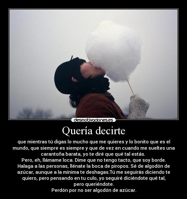 Quería decirte - que mientras tú digas lo mucho que me quieres y lo bonito que es el
mundo, que siempre es siempre y que de vez en cuando me sueltes una
carantoña barata, yo te diré que qué tal estás.
Pero, eh, llámame loca. Dime que no tengo tacto, que soy borde.
Halaga a las personas, llénate la boca de piropos. Sé de algodón de
azúcar, aunque a la mínima te deshagas.Tú me seguirás diciendo te
quiero, pero pensando en tu culo, yo seguiré diciéndote qué tal,
pero queriéndote.
Perdón por no ser algodón de azúcar.