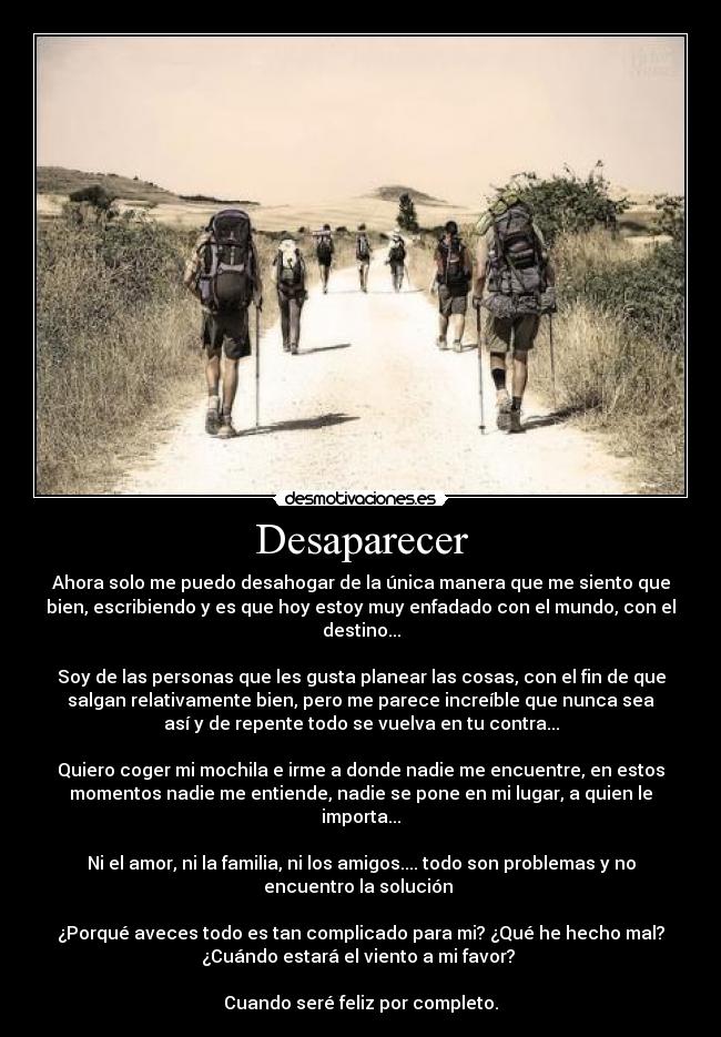 Desaparecer - Ahora solo me puedo desahogar de la única manera que me siento que
bien, escribiendo y es que hoy estoy muy enfadado con el mundo, con el
destino...
Soy de las personas que les gusta planear las cosas, con el fin de que
salgan relativamente bien, pero me parece increíble que nunca sea
así y de repente todo se vuelva en tu contra...
Quiero coger mi mochila e irme a donde nadie me encuentre, en estos
momentos nadie me entiende, nadie se pone en mi lugar, a quien le
importa...
Ni el amor, ni la familia, ni los amigos.... todo son problemas y no
encuentro la solución
¿Porqué aveces todo es tan complicado para mi? ¿Qué he hecho mal?
¿Cuándo estará el viento a mi favor?
Cuando seré feliz por completo.