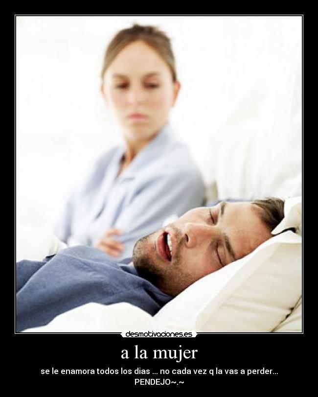 a la mujer - se le enamora todos los dias ... no cada vez q la vas a perder... PENDEJO~.~