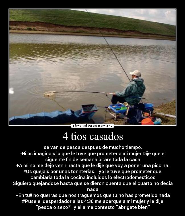 4 tios casados - se van de pesca despues de mucho tiempo.
-Ni os imaginais lo que le tuve que prometer a mi mujer.Dije que el
siguente fin de semana pitare toda la casa
+A mi no me dejo venir hasta que le dije que voy a poner una piscina.
*Os quejais por unas tonnterias... yo le tuve que prometer que
cambiaria toda la cocina,incluidos lo electrodomesticos
Siguiero quejandose hasta que se dieron cuenta que el cuarto no decia
nada
+Eh tu!! no querras que nos traguemos que tu no has prometido nada
#Puse el desperdador a las 4:30 me acerque a mi mujer y le dije
pesca o sexo? y ella me contesto abrigate bien