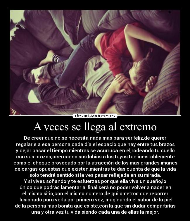 A veces se llega al extremo - De creer que no se necesita nada mas para ser feliz,de querer
regalarle a esa persona cada día el espacio que hay entre tus brazos
y dejar pasar el tiempo mientras se acurruca en el,rodeando tu cuello
con sus brazos,acercando sus labios a los tuyos tan inevitablemente
como el choque provocado por la atracción de los mas grandes imanes
de cargas opuestas que existen,mientras te das cuenta de que la vida
solo tendrá sentido si la ves pasar reflejada en su mirada.
Y si vives soñando y te esfuerzas por que ella viva un sueño,lo
único que podrás lamentar al final será no poder volver a nacer en
el mismo sitio,con el mismo número de quilómetros que recorrer
ilusionado para verla por primera vez,imaginando el sabor de la piel
de la persona mas bonita que existe,con la que sin dudar compartirías
una y otra vez tu vida,siendo cada una de ellas la mejor.