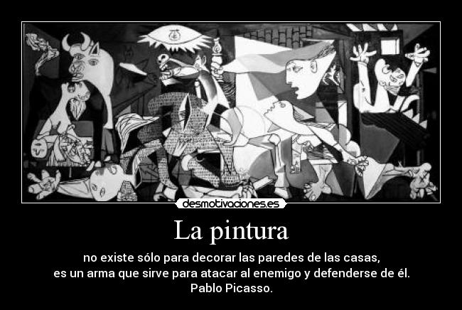 La pintura - no existe sólo para decorar las paredes de las casas,
es un arma que sirve para atacar al enemigo y defenderse de él.
Pablo Picasso.
