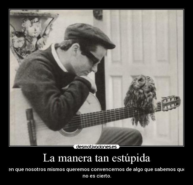 La manera tan estúpida - en que nosotros mismos queremos convencernos de algo que sabemos que
no es cierto.