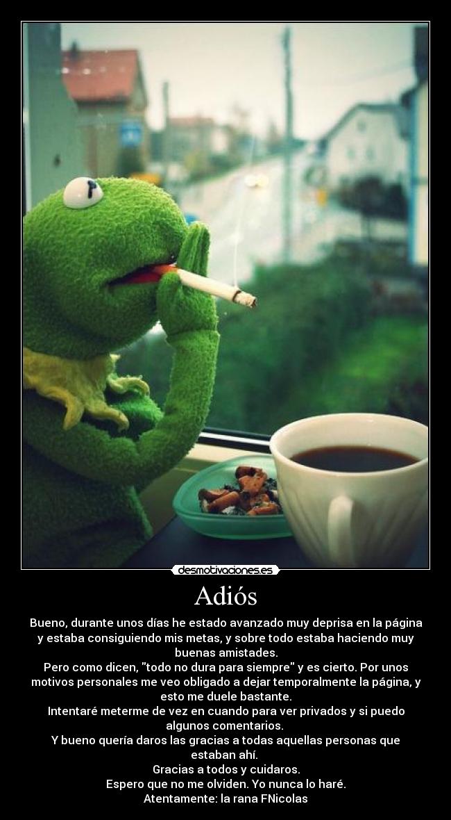 Adiós - Bueno, durante unos días he estado avanzado muy deprisa en la página
y estaba consiguiendo mis metas, y sobre todo estaba haciendo muy
buenas amistades.
Pero como dicen, todo no dura para siempre y es cierto. Por unos
motivos personales me veo obligado a dejar temporalmente la página, y
esto me duele bastante.
Intentaré meterme de vez en cuando para ver privados y si puedo
algunos comentarios.
Y bueno quería daros las gracias a todas aquellas personas que
estaban ahí.
Gracias a todos y cuidaros.
Espero que no me olviden. Yo nunca lo haré.
Atentamente: la rana FNicolas