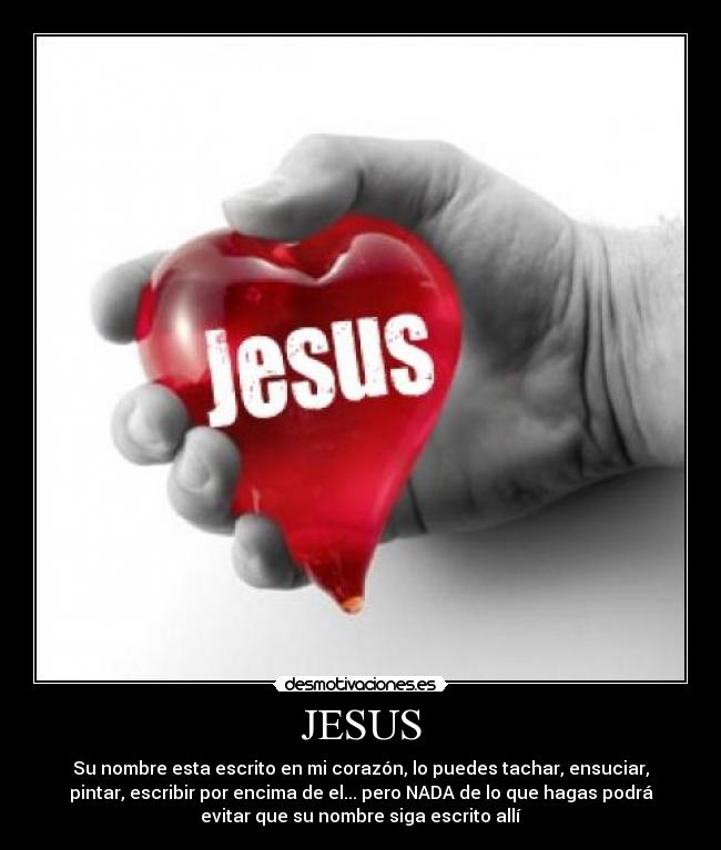 JESUS - Su nombre esta escrito en mi corazón, lo puedes tachar, ensuciar,
pintar, escribir por encima de el... pero NADA de lo que hagas podrá
evitar que su nombre siga escrito allí