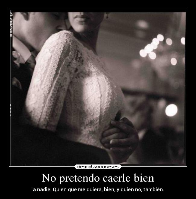 No pretendo caerle bien - a nadie. Quien que me quiera, bien, y quien no, también.