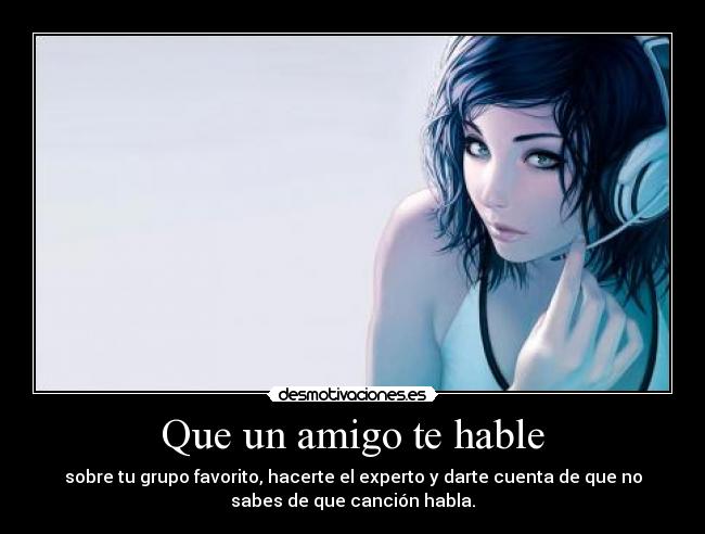 Que un amigo te hable - sobre tu grupo favorito, hacerte el experto y darte cuenta de que no
sabes de que canción habla.