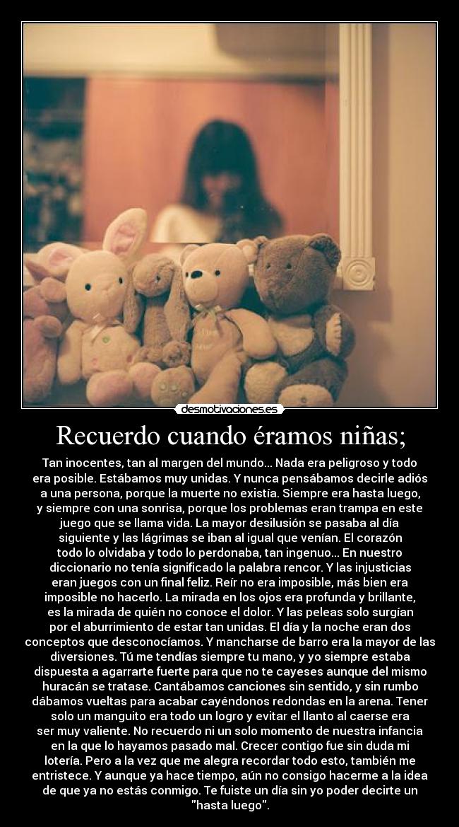 Recuerdo cuando éramos niñas; - Tan inocentes, tan al margen del mundo... Nada era peligroso y todo
era posible. Estábamos muy unidas. Y nunca pensábamos decirle adiós
a una persona, porque la muerte no existía. Siempre era hasta luego,
y siempre con una sonrisa, porque los problemas eran trampa en este
juego que se llama vida. La mayor desilusión se pasaba al día
siguiente y las lágrimas se iban al igual que venían. El corazón
todo lo olvidaba y todo lo perdonaba, tan ingenuo... En nuestro
diccionario no tenía significado la palabra rencor. Y las injusticias
eran juegos con un final feliz. Reír no era imposible, más bien era
imposible no hacerlo. La mirada en los ojos era profunda y brillante,
es la mirada de quién no conoce el dolor. Y las peleas solo surgían
por el aburrimiento de estar tan unidas. El día y la noche eran dos
conceptos que desconocíamos. Y mancharse de barro era la mayor de las
diversiones. Tú me tendías siempre tu mano, y yo siempre estaba
dispuesta a agarrarte fuerte para que no te cayeses aunque del mismo
huracán se tratase. Cantábamos canciones sin sentido, y sin rumbo
dábamos vueltas para acabar cayéndonos redondas en la arena. Tener
solo un manguito era todo un logro y evitar el llanto al caerse era
ser muy valiente. No recuerdo ni un solo momento de nuestra infancia
en la que lo hayamos pasado mal. Crecer contigo fue sin duda mi
lotería. Pero a la vez que me alegra recordar todo esto, también me
entristece. Y aunque ya hace tiempo, aún no consigo hacerme a la idea
de que ya no estás conmigo. Te fuiste un día sin yo poder decirte un
hasta luego.