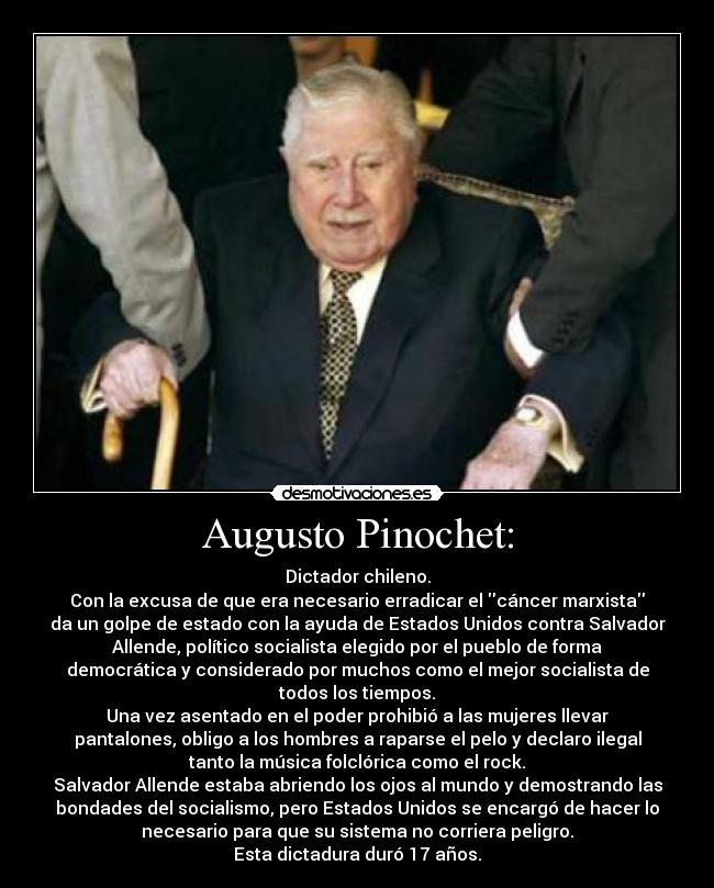 Augusto Pinochet: - Dictador chileno.
Con la excusa de que era necesario erradicar el cáncer marxista
da un golpe de estado con la ayuda de Estados Unidos contra Salvador
Allende, político socialista elegido por el pueblo de forma
democrática y considerado por muchos como el mejor socialista de
todos los tiempos.
Una vez asentado en el poder prohibió a las mujeres llevar
pantalones, obligo a los hombres a raparse el pelo y declaro ilegal
tanto la música folclórica como el rock.
Salvador Allende estaba abriendo los ojos al mundo y demostrando las
bondades del socialismo, pero Estados Unidos se encargó de hacer lo
necesario para que su sistema no corriera peligro.
Esta dictadura duró 17 años.