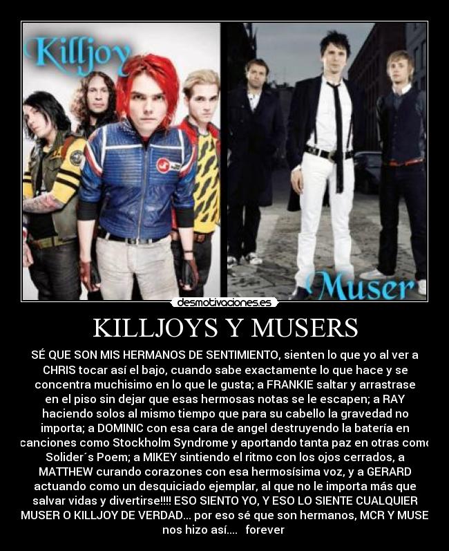 KILLJOYS Y MUSERS - SÉ QUE SON MIS HERMANOS DE SENTIMIENTO, sienten lo que yo al ver a
CHRIS tocar así el bajo, cuando sabe exactamente lo que hace y se
concentra muchisimo en lo que le gusta; a FRANKIE saltar y arrastrase
en el piso sin dejar que esas hermosas notas se le escapen; a RAY
haciendo solos al mismo tiempo que para su cabello la gravedad no
importa; a DOMINIC con esa cara de angel destruyendo la batería en
canciones como Stockholm Syndrome y aportando tanta paz en otras como
Solider´s Poem; a MIKEY sintiendo el ritmo con los ojos cerrados, a
MATTHEW curando corazones con esa hermosísima voz, y a GERARD
actuando como un desquiciado ejemplar, al que no le importa más que
salvar vidas y divertirse!!!! ESO SIENTO YO, Y ESO LO SIENTE CUALQUIER
MUSER O KILLJOY DE VERDAD... por eso sé que son hermanos, MCR Y MUSE
nos hizo así.... ♥ forever ♥