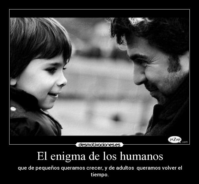 El enigma de los humanos - que de pequeños queramos crecer, y de adultos queramos volver el tiempo.