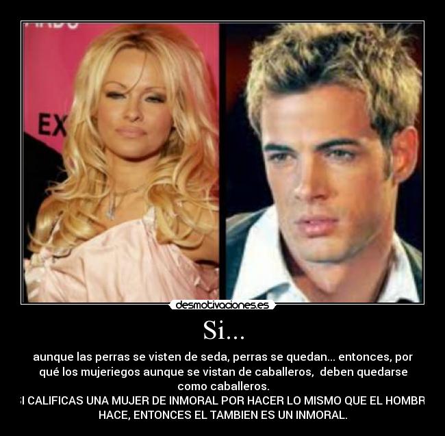 Si... - aunque las perras se visten de seda, perras se quedan... entonces, por
qué los mujeriegos aunque se vistan de caballeros,  deben quedarse
como caballeros.
SI CALIFICAS UNA MUJER DE INMORAL POR HACER LO MISMO QUE EL HOMBRE
HACE, ENTONCES EL TAMBIEN ES UN INMORAL.