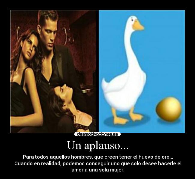 Un aplauso... - Para todos aquellos hombres, que creen tener el huevo de oro...
Cuando en realidad, podemos conseguir uno que solo desee hacerle el
amor a una sola mujer.