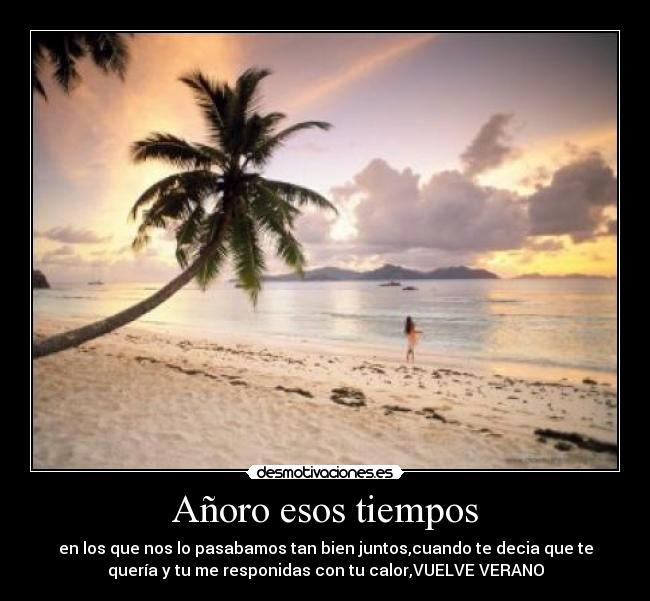 Añoro esos tiempos - en los que nos lo pasabamos tan bien juntos,cuando te decia que te
quería y tu me responidas con tu calor,VUELVE VERANO