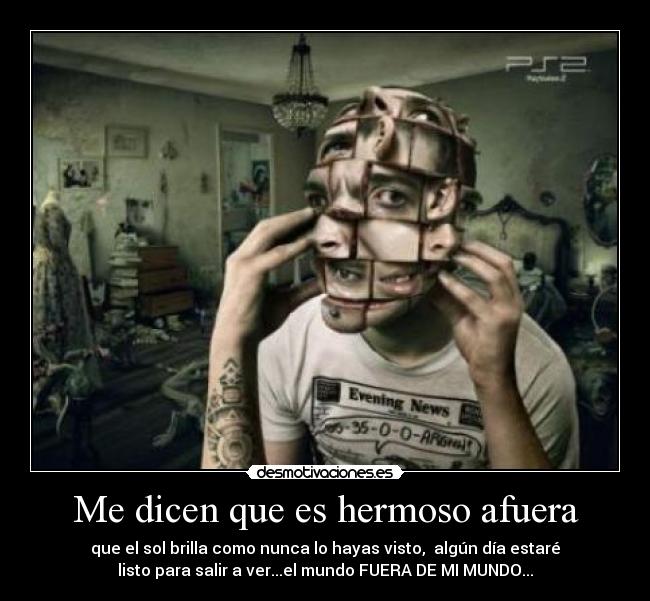 Me dicen que es hermoso afuera - que el sol brilla como nunca lo hayas visto, algún día estaré
listo para salir a ver...el mundo FUERA DE MI MUNDO...