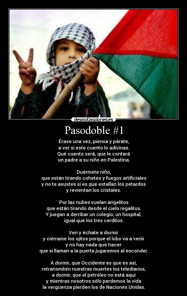 Pasodoble #1 - Érase una vez, piensa y párate,
a ver si este cuento lo adivinas.
Qué cuento será, que le contará
un padre a su niño en Palestina.

Duérmete niño,
que están tirando cohetes y fuegos artificiales
y no te asustes si es que estallan los petardos
y revientan los cristales.

Por las nubes vuelan angelitos
que están tirando desde el cielo regalitos.
Y juegan a derribar un colegio, un hospital,
igual que los tres cerditos.

Ven y échate a dormir
y ciérrame los ojitos porque el lobo va a venir
y no hay nada que hacer
que si llaman a la puerta jugaremos al esconder.

A dormir, que Occidente es que es así,
retransmiten nuestras muertes los telediarios,
a dormir, que el petróleo no está aquí
y mientras nosotros sólo perdemos la vida
la verguenza pierden los de Naciones Unidas.