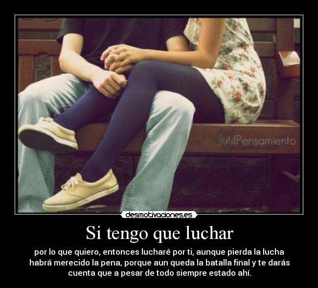 Si tengo que luchar - por lo que quiero, entonces lucharé por ti, aunque pierda la lucha
habrá merecido la pena, porque aun queda la batalla final y te darás
cuenta que a pesar de todo siempre estado ahí.
