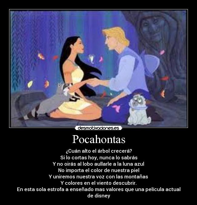 Pocahontas - ¿Cuán alto el árbol crecerá?
Si lo cortas hoy, nunca lo sabrás
Y no oirás al lobo aullarle a la luna azul
No importa el color de nuestra piel
Y uniremos nuestra voz con las montañas
Y colores en el viento descubrir.
En esta sola estrofa a enseñado mas valores que una película actual de disney