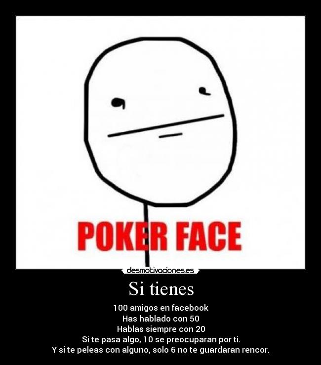 Si tienes - 100 amigos en facebook
Has hablado con 50
Hablas siempre con 20
Si te pasa algo, 10 se preocuparan por ti.
Y si te peleas con alguno, solo 6 no te guardaran rencor.