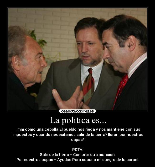 La politica es... - ..mm como una cebolla,El pueblo nos riega y nos mantiene con sus
impuestos y cuando necesitamos salir de la tierra* lloran por nuestras
capas*

PDTA:
Salir de la tierra = Comprar otra mansion.
Por nuestras capas = Ayudas Para sacar a mi suegro de la carcel.