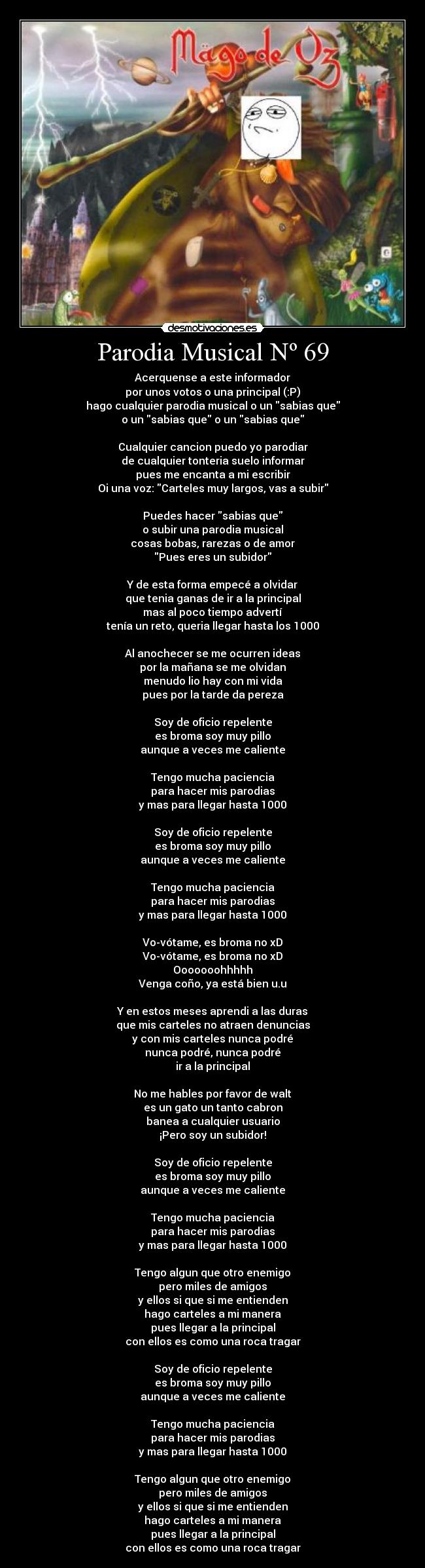 Parodia Musical Nº 69 - Acerquense a este informador
por unos votos o una principal (:P)
hago cualquier parodia musical o un sabias que
o un sabias que o un sabias que
Cualquier cancion puedo yo parodiar
de cualquier tonteria suelo informar
pues me encanta a mi escribir
Oi una voz: Carteles muy largos, vas a subir
Puedes hacer sabias que
o subir una parodia musical
cosas bobas, rarezas o de amor
Pues eres un subidor
Y de esta forma empecé a olvidar
que tenia ganas de ir a la principal
mas al poco tiempo advertí
tenía un reto, queria llegar hasta los 1000
Al anochecer se me ocurren ideas
por la mañana se me olvidan
menudo lio hay con mi vida
pues por la tarde da pereza
Soy de oficio repelente
es broma soy muy pillo
aunque a veces me caliente
Tengo mucha paciencia
para hacer mis parodias
y mas para llegar hasta 1000
Soy de oficio repelente
es broma soy muy pillo
aunque a veces me caliente
Tengo mucha paciencia
para hacer mis parodias
y mas para llegar hasta 1000
Vo-vótame, es broma no xD
Vo-vótame, es broma no xD
Ooooooohhhhh
Venga coño, ya está bien u.u
Y en estos meses aprendi a las duras
que mis carteles no atraen denuncias
y con mis carteles nunca podré
nunca podré, nunca podré
ir a la principal
No me hables por favor de walt
es un gato un tanto cabron
banea a cualquier usuario
¡Pero soy un subidor!
Soy de oficio repelente
es broma soy muy pillo
aunque a veces me caliente
Tengo mucha paciencia
para hacer mis parodias
y mas para llegar hasta 1000
Tengo algun que otro enemigo
pero miles de amigos
y ellos si que si me entienden
hago carteles a mi manera
pues llegar a la principal
con ellos es como una roca tragar
Soy de oficio repelente
es broma soy muy pillo
aunque a veces me caliente
Tengo mucha paciencia
para hacer mis parodias
y mas para llegar hasta 1000
Tengo algun que otro enemigo
pero miles de amigos
y ellos si que si me entienden
hago carteles a mi manera
pues llegar a la principal
con ellos es como una roca tragar