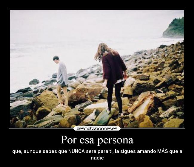 Por esa persona - que, aunque sabes que NUNCA sera para ti, la sigues amando MÁS que a nadie